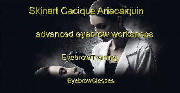 Skinart Cacique Ariacaiquin advanced eyebrow workshops | EyebrowTraining | EyebrowClasses | SkinartTraining-Argentina